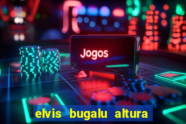 elvis bugalu altura e peso